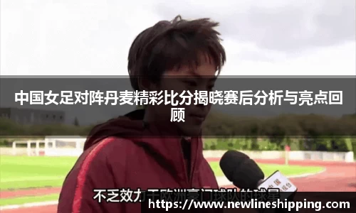 中国女足对阵丹麦精彩比分揭晓赛后分析与亮点回顾